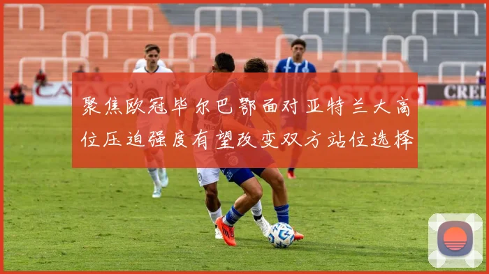 聚焦欧冠毕尔巴鄂面对亚特兰大高位压迫强度有望改变双方站位选择