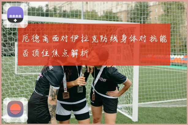 厄德高面对伊拉克防线身体对抗能否顶住焦点解析