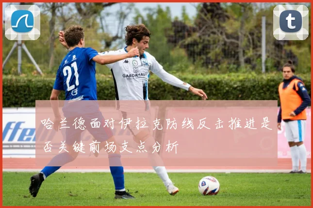 哈兰德面对伊拉克防线反击推进是否关键前场支点分析